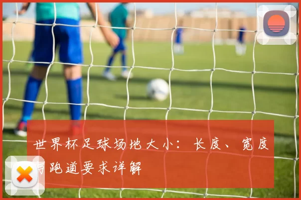 世界杯足球场地大小:长度、宽度与跑道要求详解