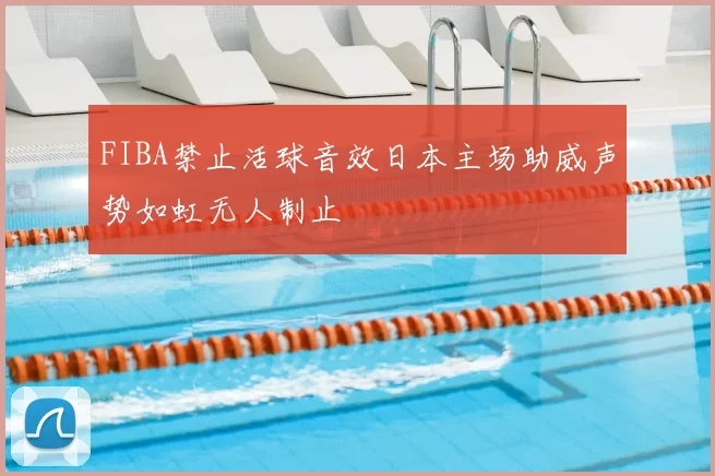 FIBA禁止活球音效日本主场助威声势如虹无人制止