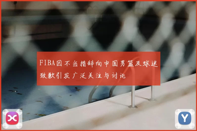 FIBA因不当措辞向中国男篮及球迷致歉引发广泛关注与讨论