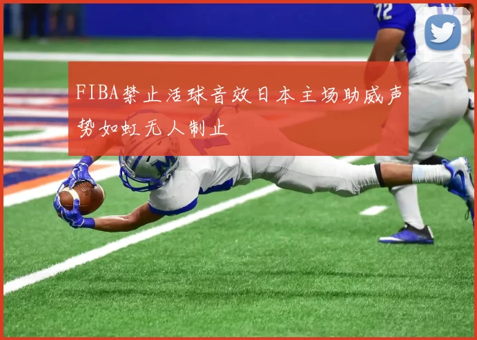 FIBA禁止活球音效日本主场助威声势如虹无人制止