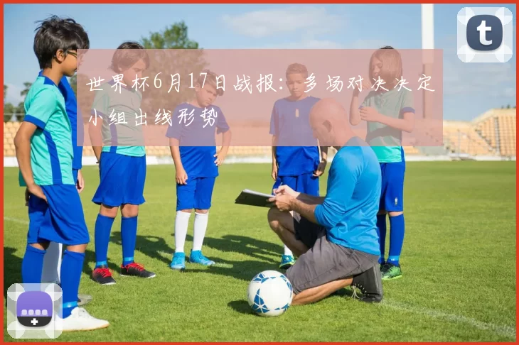 世界杯6月17日战报:多场对决决定小组出线形势