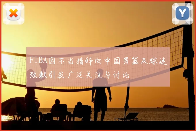 FIBA因不当措辞向中国男篮及球迷致歉引发广泛关注与讨论