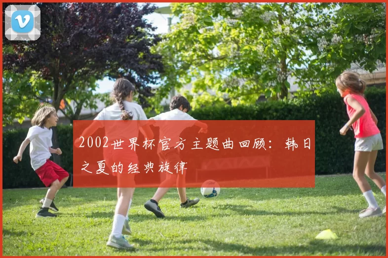 2002世界杯官方主题曲回顾:韩日之夏的经典旋律