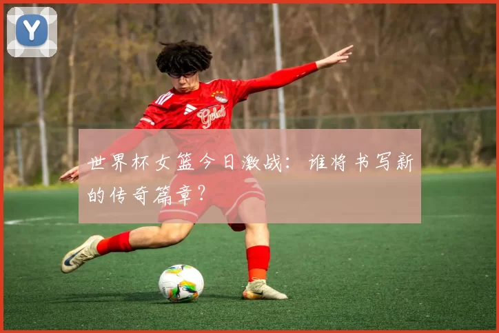 世界杯女篮今日激战:谁将书写新的传奇篇章?
