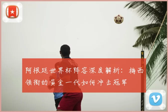 阿根廷世界杯阵容深度解析：梅西领衔的黄金一代如何冲击冠军