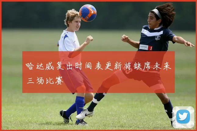 哈达威复出时间表更新将缺席未来三场比赛