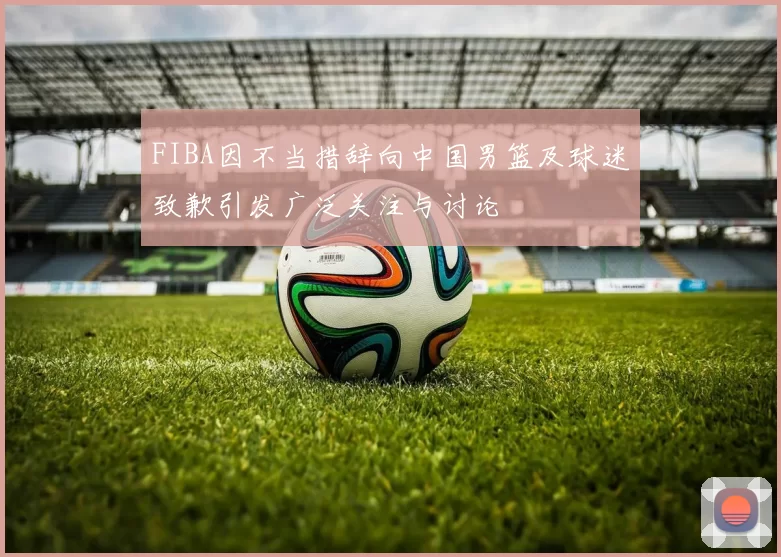 FIBA因不当措辞向中国男篮及球迷致歉引发广泛关注与讨论