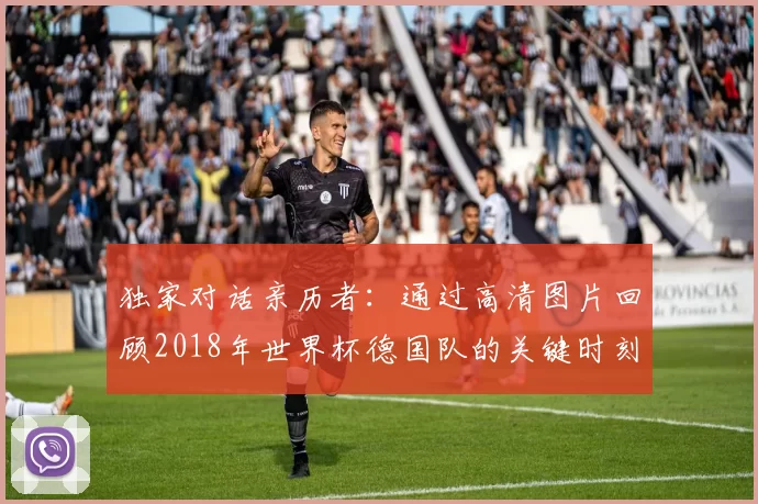 独家对话亲历者：通过高清图片回顾2018年世界杯德国队的关键时刻与表情
