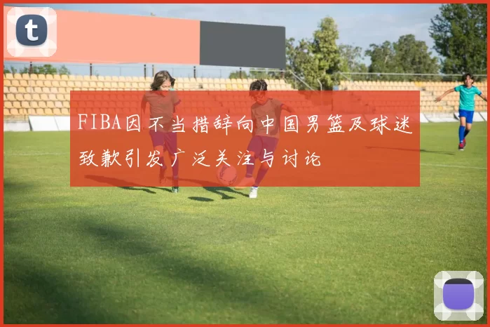 FIBA因不当措辞向中国男篮及球迷致歉引发广泛关注与讨论