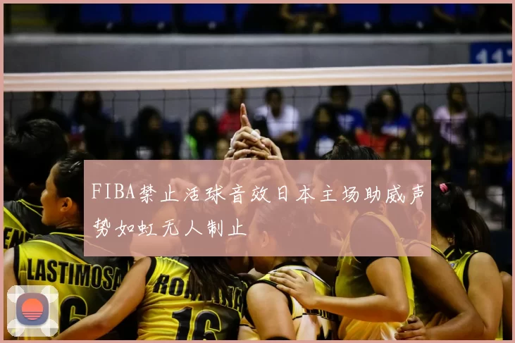 FIBA禁止活球音效日本主场助威声势如虹无人制止