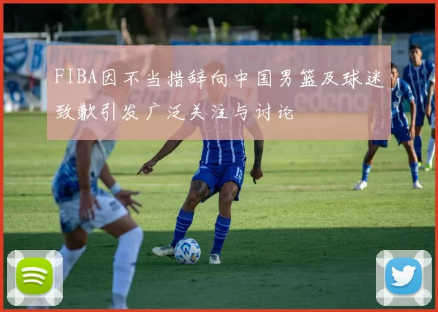 FIBA因不当措辞向中国男篮及球迷致歉引发广泛关注与讨论