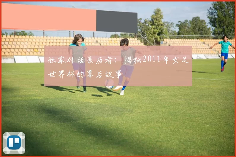 独家对话亲历者:揭秘2011年女足世界杯的幕后故事