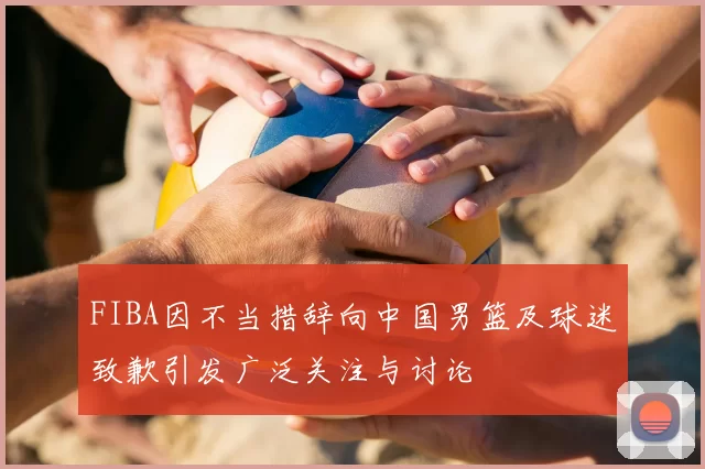 FIBA因不当措辞向中国男篮及球迷致歉引发广泛关注与讨论