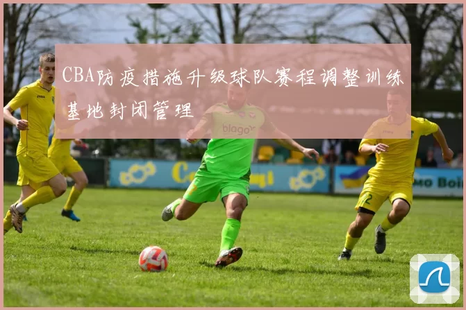 CBA防疫措施升级球队赛程调整训练基地封闭管理