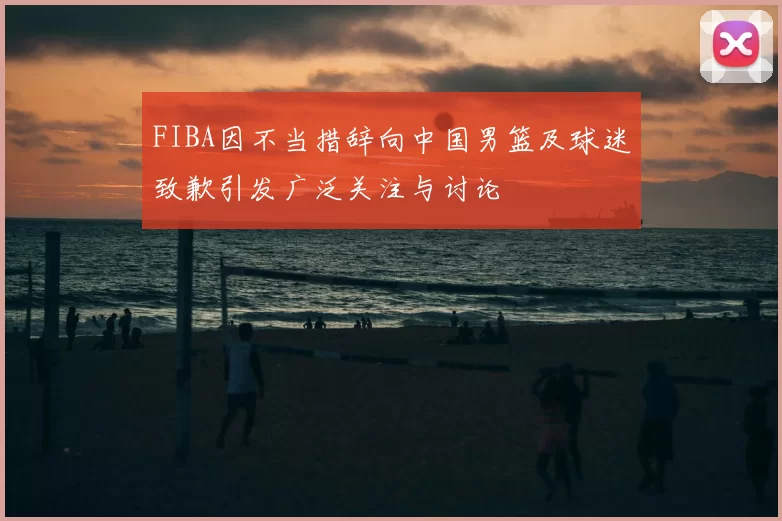 FIBA因不当措辞向中国男篮及球迷致歉引发广泛关注与讨论