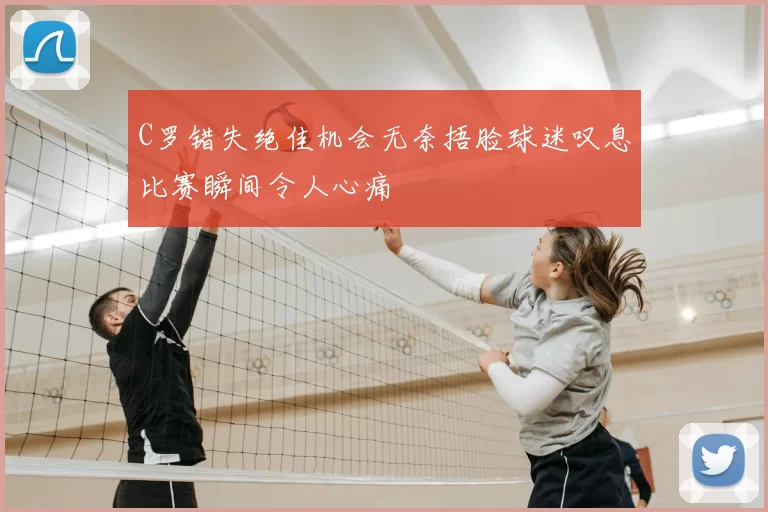 C罗错失绝佳机会无奈捂脸球迷叹息比赛瞬间令人心痛