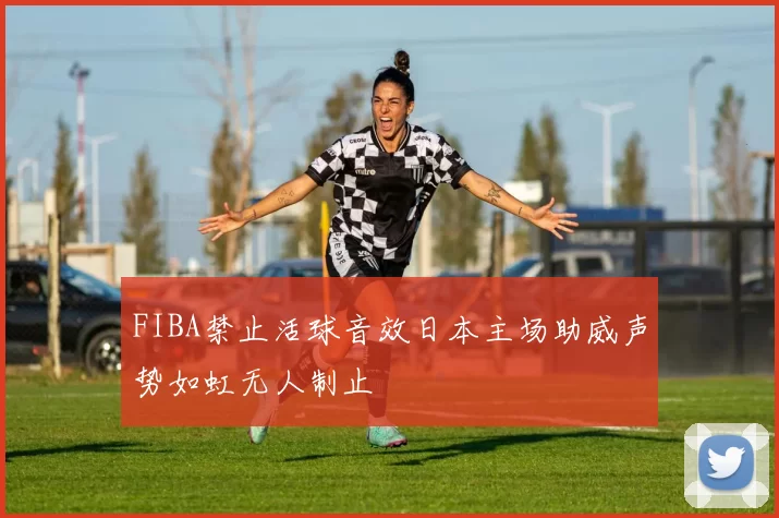 FIBA禁止活球音效日本主场助威声势如虹无人制止