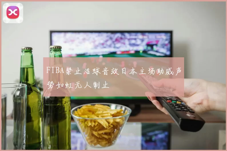 FIBA禁止活球音效日本主场助威声势如虹无人制止