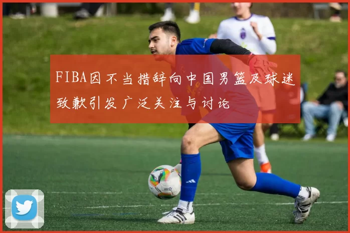 FIBA因不当措辞向中国男篮及球迷致歉引发广泛关注与讨论