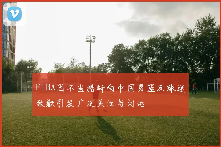 FIBA因不当措辞向中国男篮及球迷致歉引发广泛关注与讨论
