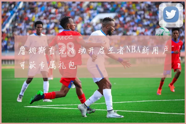 詹姆斯首充活动开启王者NBA新用户可获专属礼包