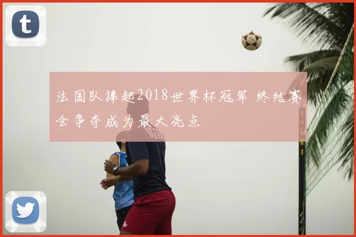 法国队捧起2018世界杯冠军 终结赛会争夺成为最大亮点