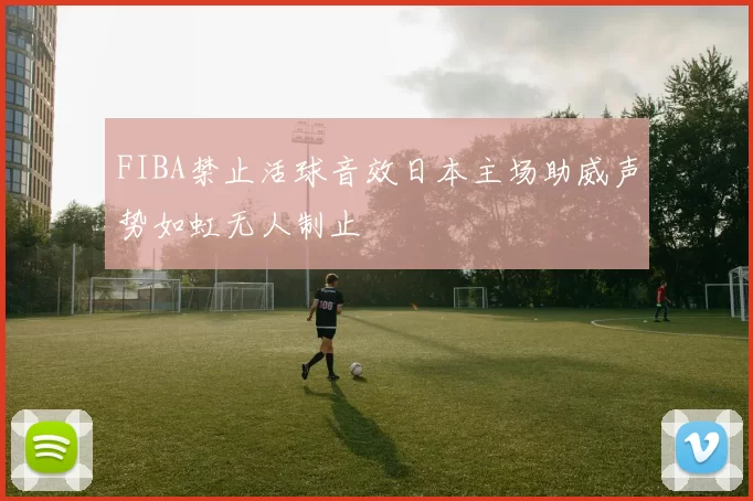 FIBA禁止活球音效日本主场助威声势如虹无人制止