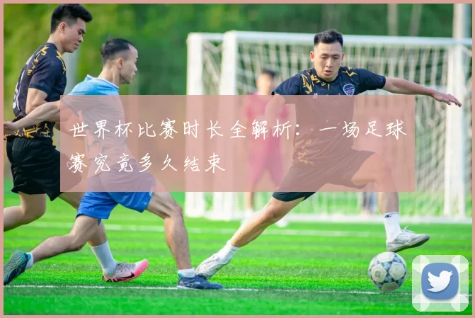 世界杯比赛时长全解析：一场足球赛究竟多久结束