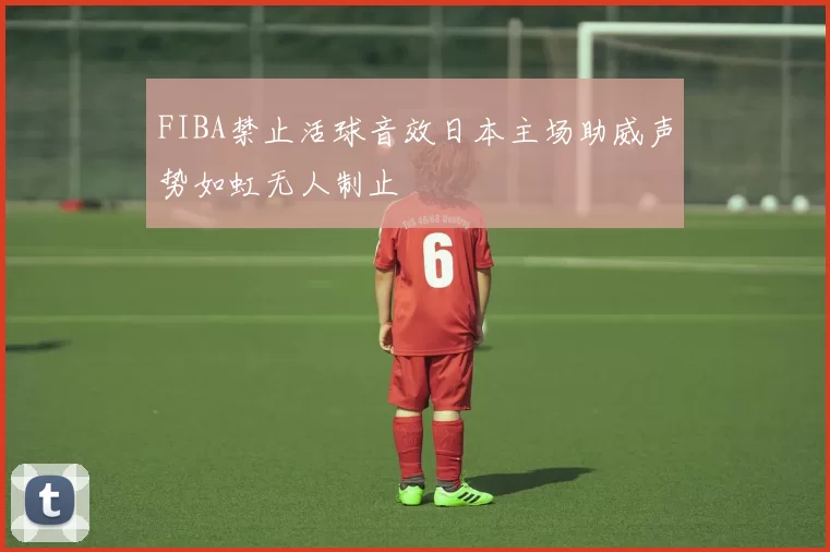 FIBA禁止活球音效日本主场助威声势如虹无人制止