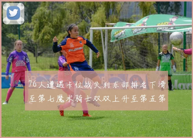 76人遭遇卡位战失利东部排名下滑至第七魔术骑士双双上升至第五第六位