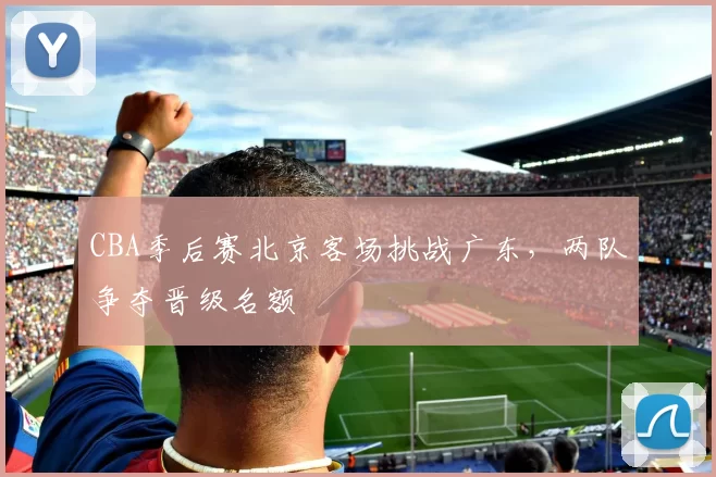 CBA季后赛北京客场挑战广东，两队争夺晋级名额