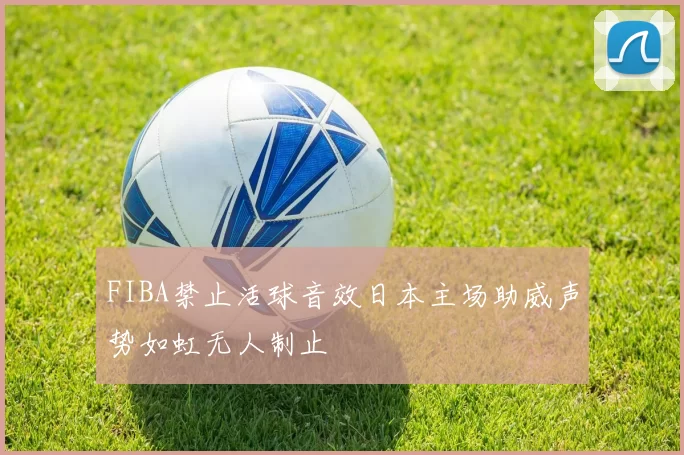 FIBA禁止活球音效日本主场助威声势如虹无人制止