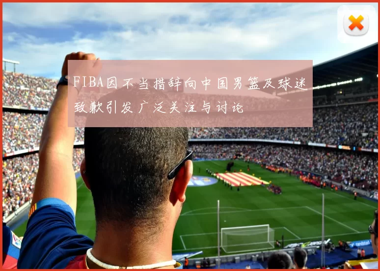 FIBA因不当措辞向中国男篮及球迷致歉引发广泛关注与讨论