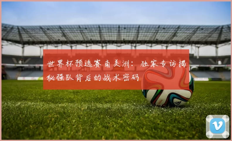 世界杯预选赛南美洲:独家专访揭秘强队背后的战术密码