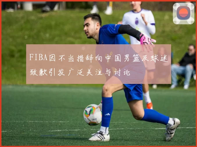 FIBA因不当措辞向中国男篮及球迷致歉引发广泛关注与讨论
