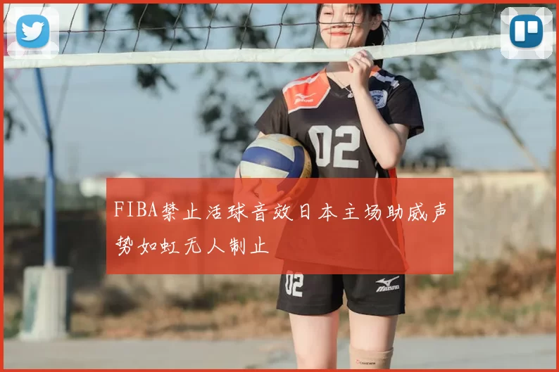 FIBA禁止活球音效日本主场助威声势如虹无人制止
