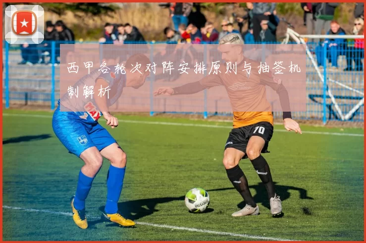 西甲各轮次对阵安排原则与抽签机制解析