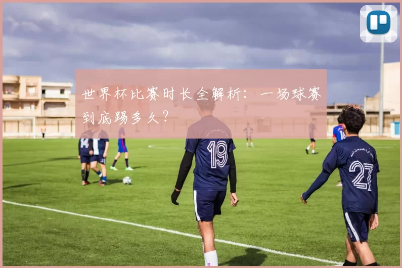 世界杯比赛时长全解析：一场球赛到底踢多久？