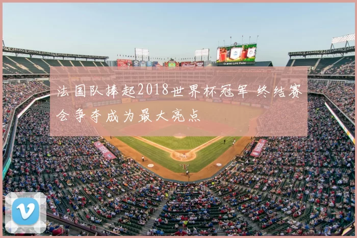 法国队捧起2018世界杯冠军 终结赛会争夺成为最大亮点