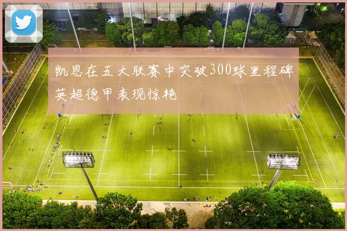 凯恩在五大联赛中突破300球里程碑英超德甲表现惊艳