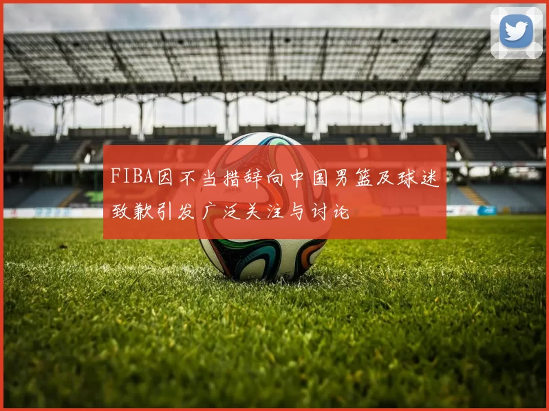 FIBA因不当措辞向中国男篮及球迷致歉引发广泛关注与讨论
